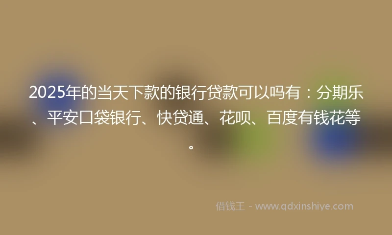 2025年的当天下款的银行贷款可以吗有：分期乐、平安口袋银行、快贷通、花呗、百度有钱花等。