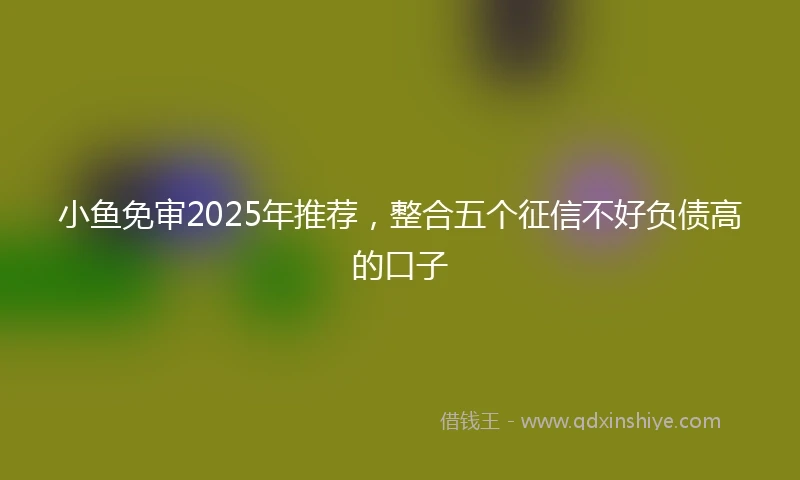 小鱼免审2025年推荐，整合五个征信不好负债高的口子