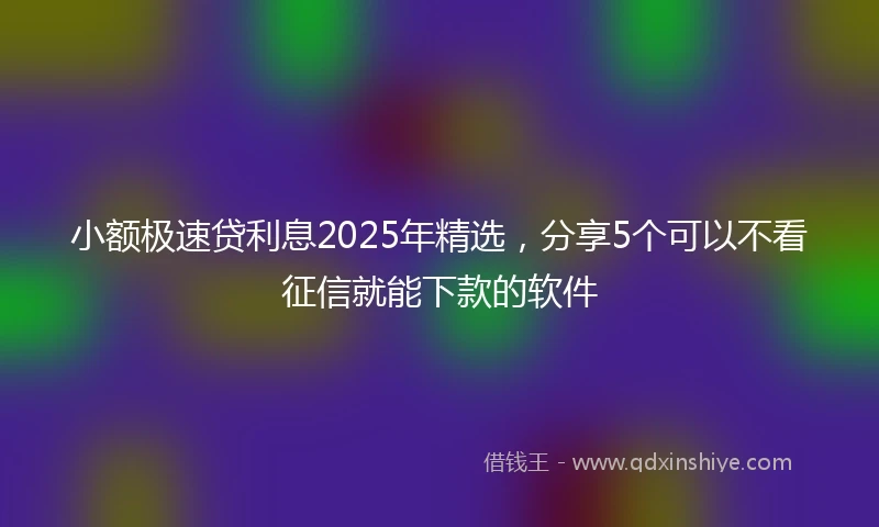 小额极速贷利息2025年精选，分享5个可以不看征信就能下款的软件
