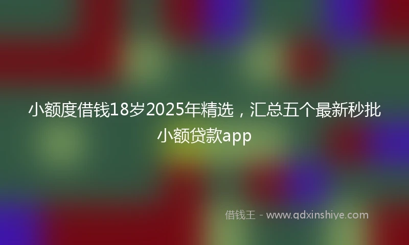 小额度借钱18岁2025年精选，汇总五个最新秒批小额贷款app