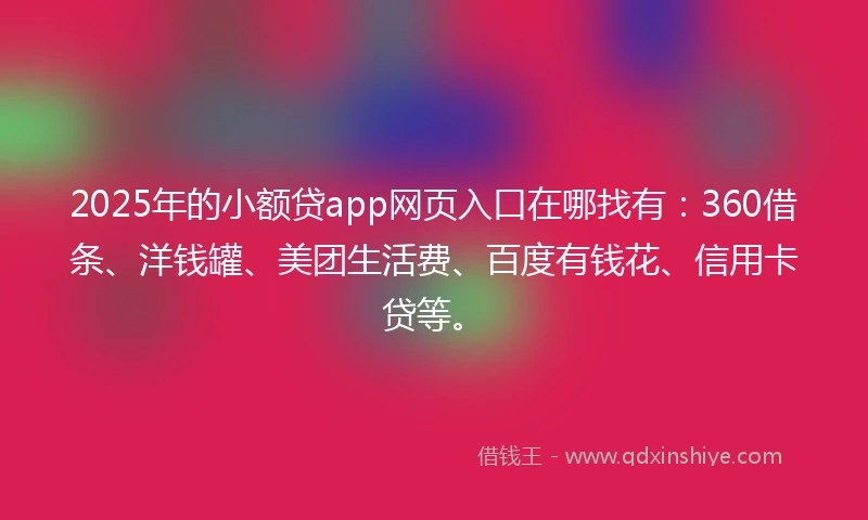 2025年的小额贷app网页入口在哪找有：360借条、洋钱罐、美团生活费、百度有钱花、信用卡贷等。