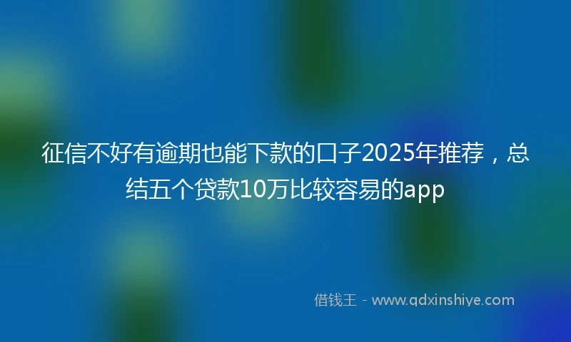 征信不好有逾期也能下款的口子2025年推荐，总结五个贷款10万比较容易的app