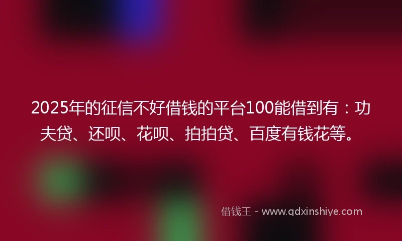 2025年的征信不好借钱的平台100能借到有：功夫贷、还呗、花呗、拍拍贷、百度有钱花等。