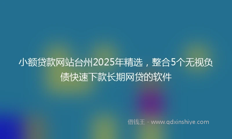 小额贷款网站台州2025年精选，整合5个无视负债快速下款长期网贷的软件