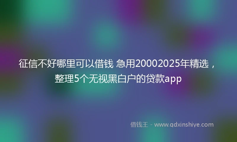 征信不好哪里可以借钱 急用20002025年精选，整理5个无视黑白户的贷款app