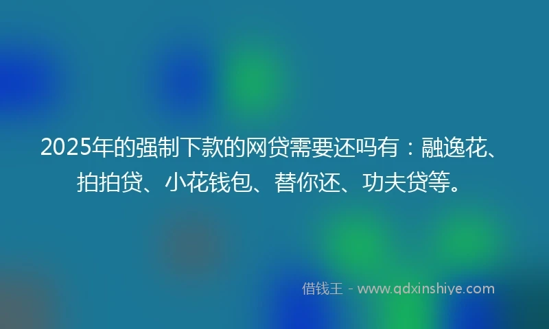 2025年的强制下款的网贷需要还吗有：融逸花、拍拍贷、小花钱包、替你还、功夫贷等。