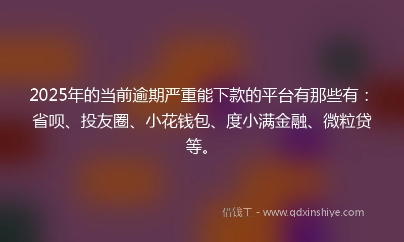 2025年的当前逾期严重能下款的平台有那些有：省呗、投友圈、小花钱包、度小满金融、微粒贷等。