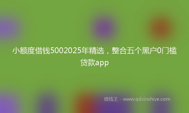 小额度借钱5002025年精选，整合五个黑户0门槛贷款app