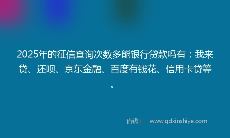 2025年的征信查询次数多能银行贷款吗有：我来贷、还呗、京东金融、百度有钱花、信用卡贷等。