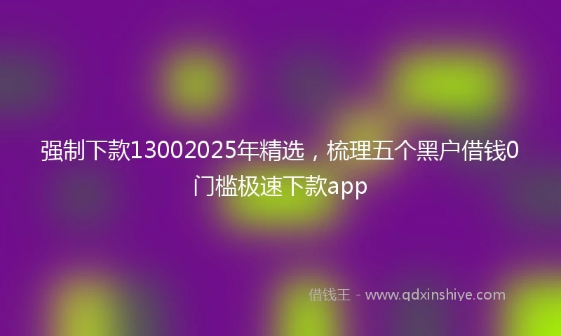 强制下款13002025年精选，梳理五个黑户借钱0门槛极速下款app