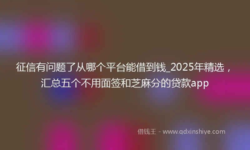 征信有问题了从哪个平台能借到钱_2025年精选，汇总五个不用面签和芝麻分的贷款app