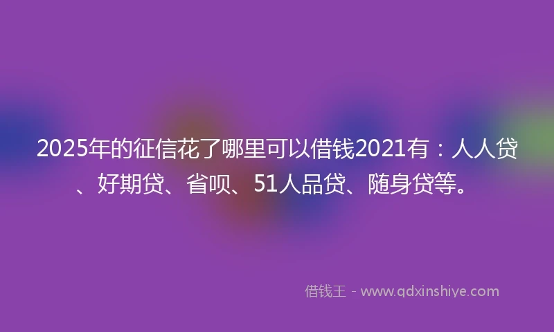 2025年的征信花了哪里可以借钱2021有：人人贷、好期贷、省呗、51人品贷、随身贷等。