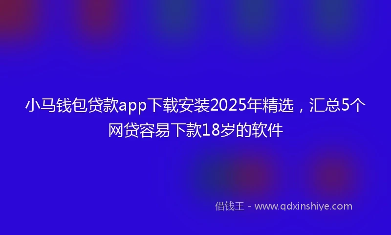 小马钱包贷款app下载安装2025年精选，汇总5个网贷容易下款18岁的软件