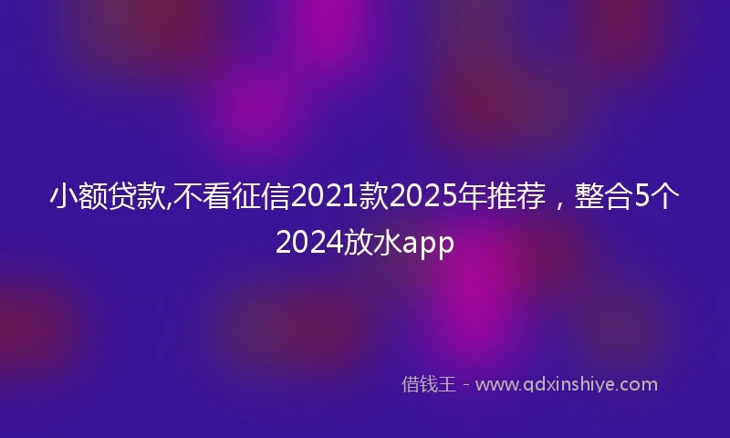 小额贷款,不看征信2021款2025年推荐，整合5个2024放水app