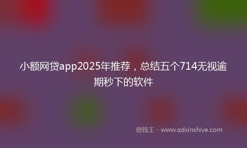 小额网贷app2025年推荐，总结五个714无视逾期秒下的软件