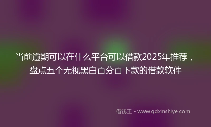 当前逾期可以在什么平台可以借款2025年推荐，盘点五个无视黑白百分百下款的借款软件