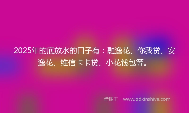 2025年的底放水的口子有：融逸花、你我贷、安逸花、维信卡卡贷、小花钱包等。
