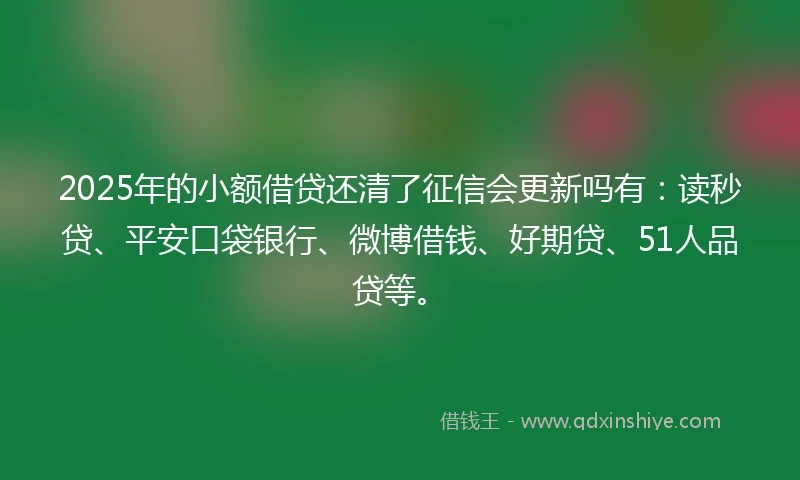 2025年的小额借贷还清了征信会更新吗有：读秒贷、平安口袋银行、微博借钱、好期贷、51人品贷等。