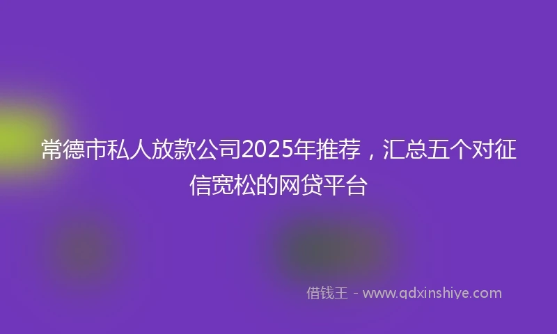 常德市私人放款公司2025年推荐，汇总五个对征信宽松的网贷平台