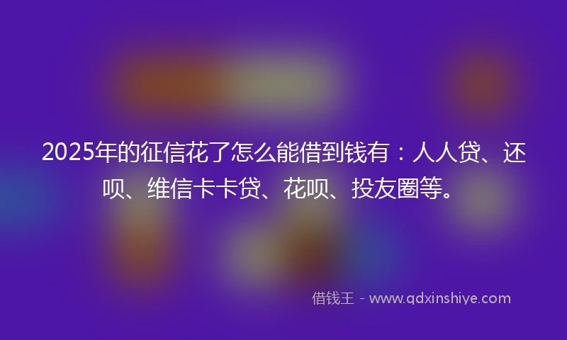 2025年的征信花了怎么能借到钱有：人人贷、还呗、维信卡卡贷、花呗、投友圈等。