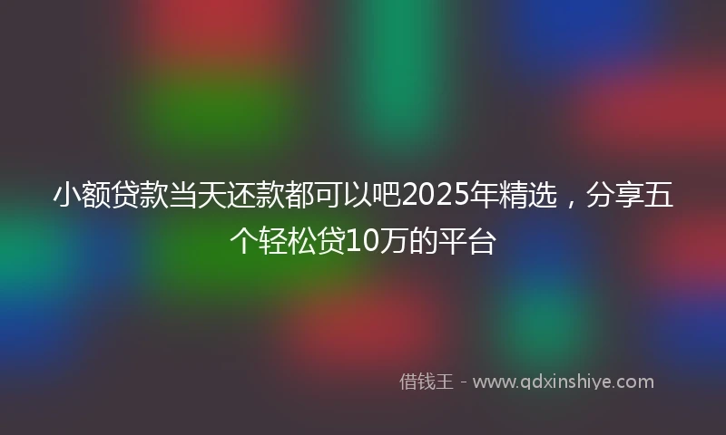 小额贷款当天还款都可以吧2025年精选，分享五个轻松贷10万的平台