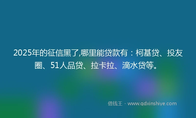 2025年的征信黑了,哪里能贷款有：柯基贷、投友圈、51人品贷、拉卡拉、滴水贷等。