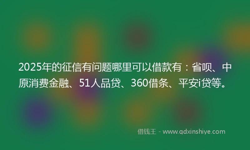 2025年的征信有问题哪里可以借款有：省呗、中原消费金融、51人品贷、360借条、平安i贷等。