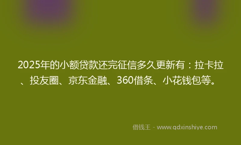 2025年的小额贷款还完征信多久更新有：拉卡拉、投友圈、京东金融、360借条、小花钱包等。