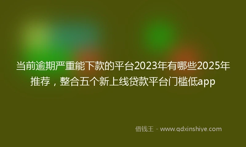 当前逾期严重能下款的平台2023年有哪些2025年推荐，整合五个新上线贷款平台门槛低app
