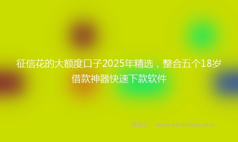 征信花的大额度口子2025年精选，整合五个18岁借款神器快速下款软件