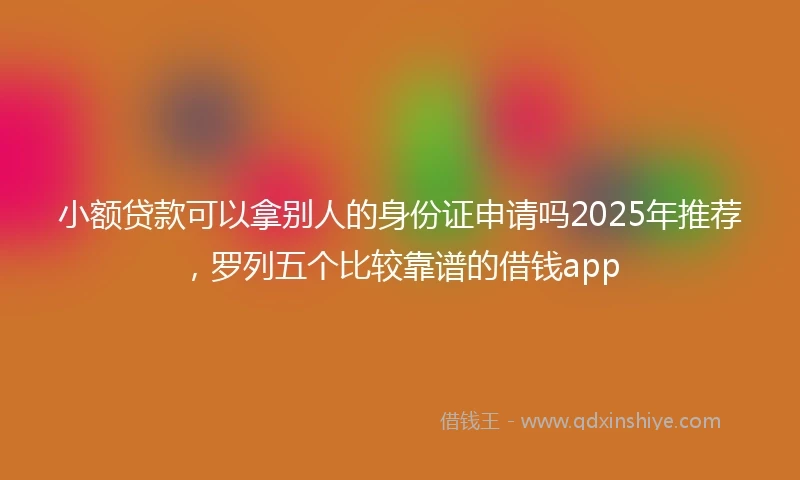 小额贷款可以拿别人的身份证申请吗2025年推荐，罗列五个比较靠谱的借钱app