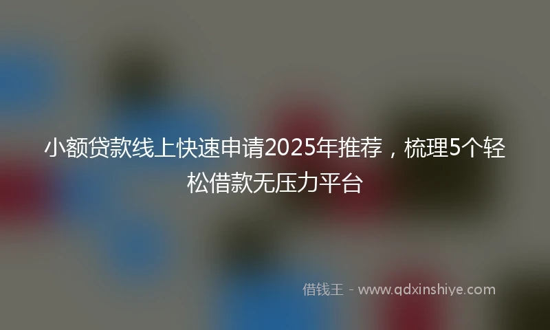 小额贷款线上快速申请2025年推荐，梳理5个轻松借款无压力平台