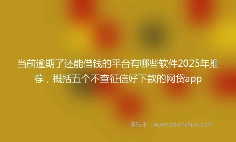 当前逾期了还能借钱的平台有哪些软件2025年推荐，概括五个不查征信好下款的网贷app