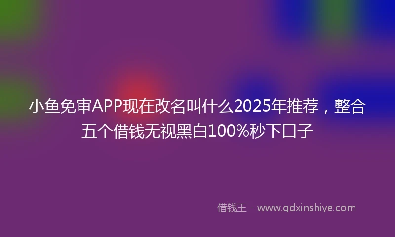 小鱼免审APP现在改名叫什么2025年推荐，整合五个借钱无视黑白100%秒下口子