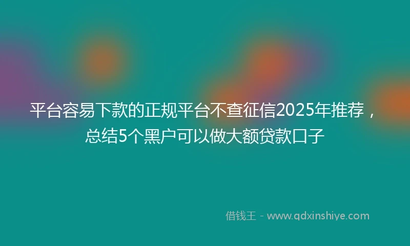 平台容易下款的正规平台不查征信2025年推荐，总结5个黑户可以做大额贷款口子