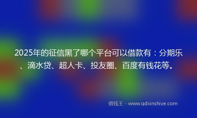 2025年的征信黑了哪个平台可以借款有：分期乐、滴水贷、超人卡、投友圈、百度有钱花等。
