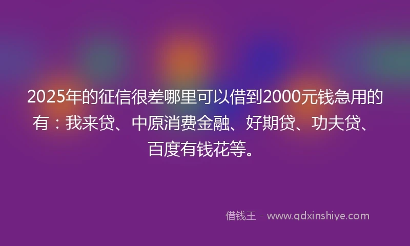 2025年的征信很差哪里可以借到2000元钱急用的有：我来贷、中原消费金融、好期贷、功夫贷、百度有钱花等。