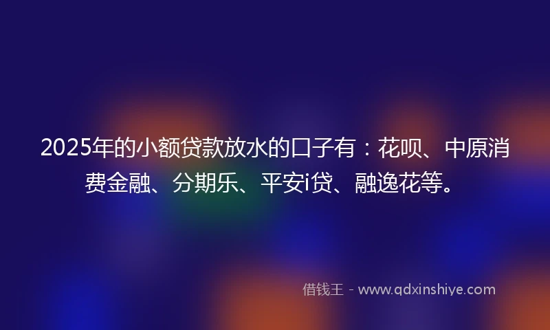 2025年的小额贷款放水的口子有：花呗、中原消费金融、分期乐、平安i贷、融逸花等。
