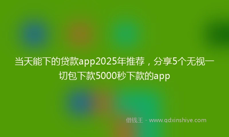 当天能下的贷款app2025年推荐,分享5个无视一切包下款5000秒下款的app