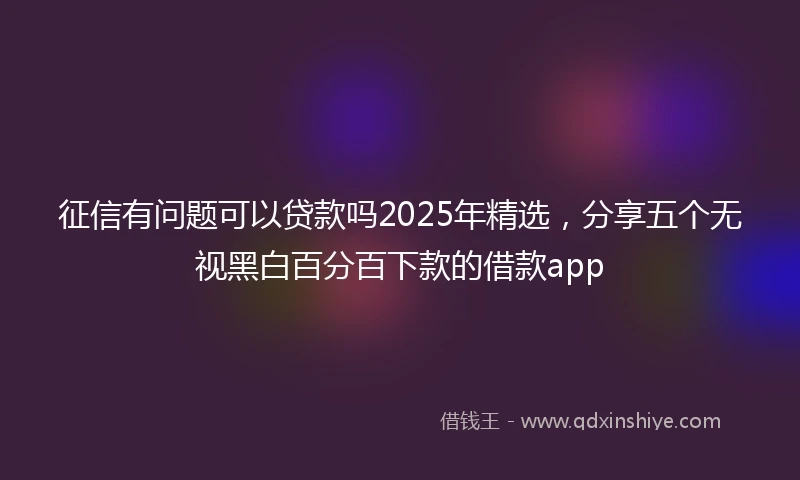征信有问题可以贷款吗2025年精选，分享五个无视黑白百分百下款的借款app