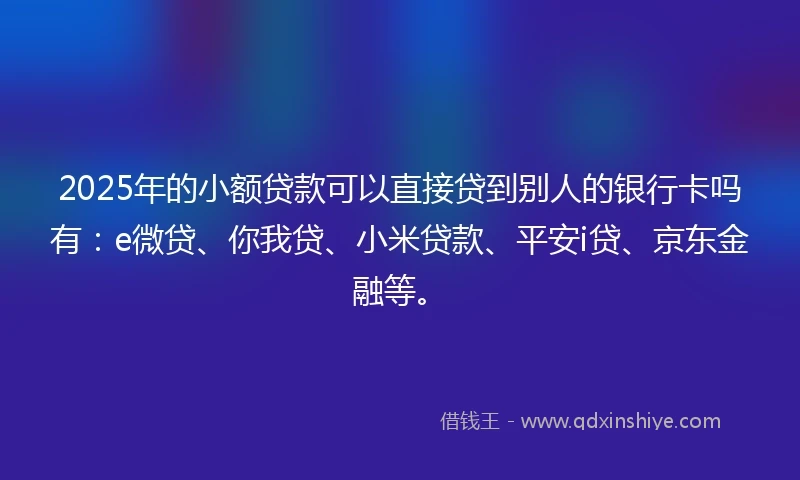 2025年的小额贷款可以直接贷到别人的银行卡吗有：e微贷、你我贷、小米贷款、平安i贷、京东金融等。