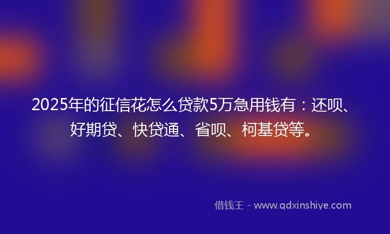 2025年的征信花怎么贷款5万急用钱有：还呗、好期贷、快贷通、省呗、柯基贷等。