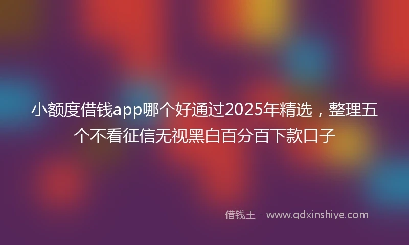 小额度借钱app哪个好通过2025年精选，整理五个不看征信无视黑白百分百下款口子