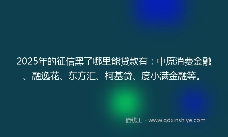 2025年的征信黑了哪里能贷款有：中原消费金融、融逸花、东方汇、柯基贷、度小满金融等。