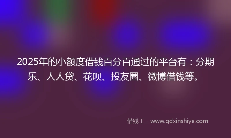 2025年的小额度借钱百分百通过的平台有：分期乐、人人贷、花呗、投友圈、微博借钱等。
