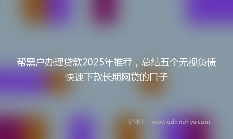 帮黑户办理贷款2025年推荐，总结五个无视负债快速下款长期网贷的口子