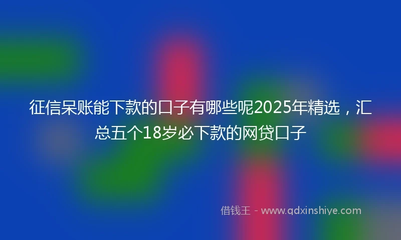 征信呆账能下款的口子有哪些呢2025年精选,汇总五个18岁必下款的网贷口子