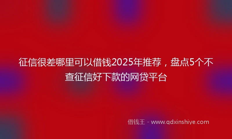 征信很差哪里可以借钱2025年推荐，盘点5个不查征信好下款的网贷平台