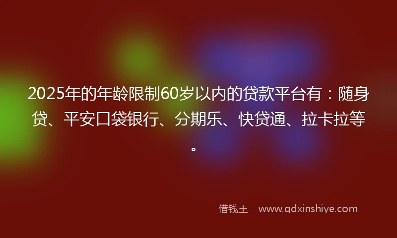 2025年的年龄限制60岁以内的贷款平台有：随身贷、平安口袋银行、分期乐、快贷通、拉卡拉等。