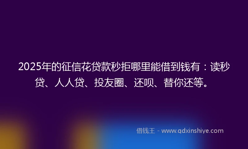 2025年的征信花贷款秒拒哪里能借到钱有：读秒贷、人人贷、投友圈、还呗、替你还等。